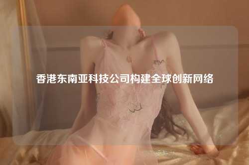 香港东南亚科技公司构建全球创新网络
